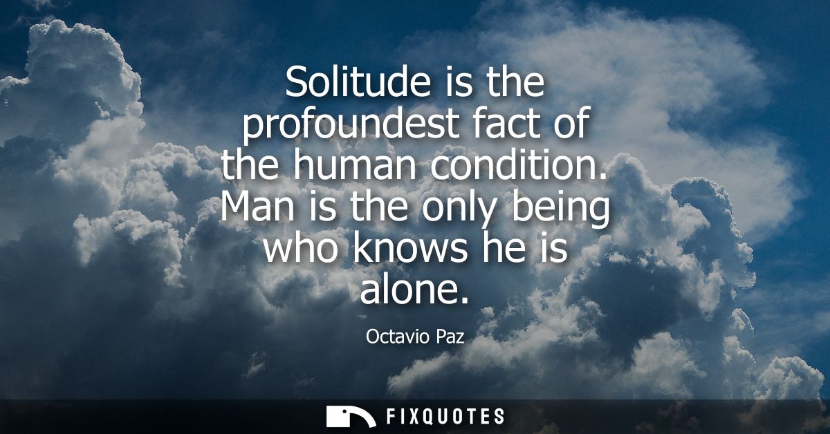 Solitude is the profoundest fact of the human condition. Man is the only being who knows he is alone