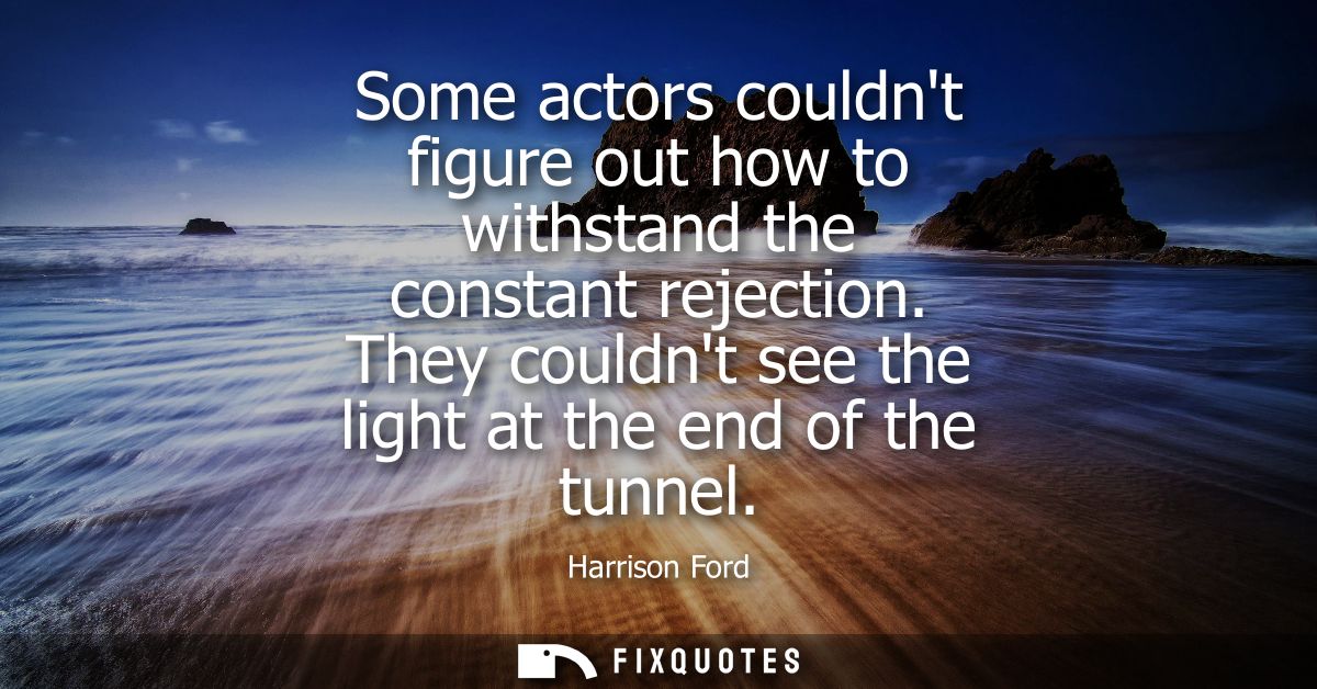Some actors couldnt figure out how to withstand the constant rejection. They couldnt see the light at the end of the tun