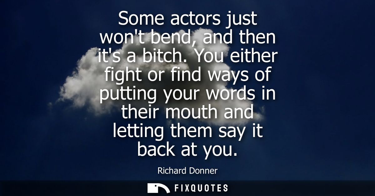 Some actors just wont bend, and then its a bitch. You either fight or find ways of putting your words in their mouth and