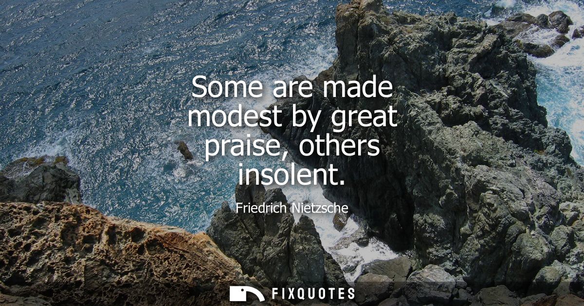 Some are made modest by great praise, others insolent