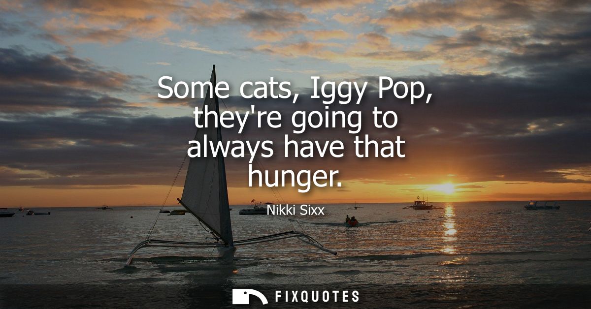 Some cats, Iggy Pop, theyre going to always have that hunger