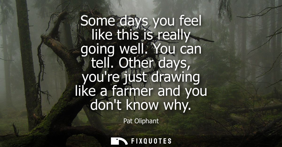 Some days you feel like this is really going well. You can tell. Other days, youre just drawing like a farmer and you do