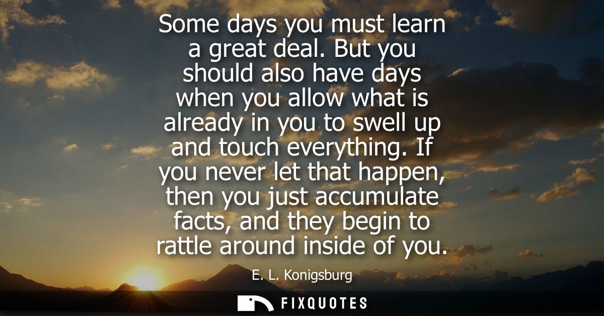 Some days you must learn a great deal. But you should also have days when you allow what is already in you to swell up a