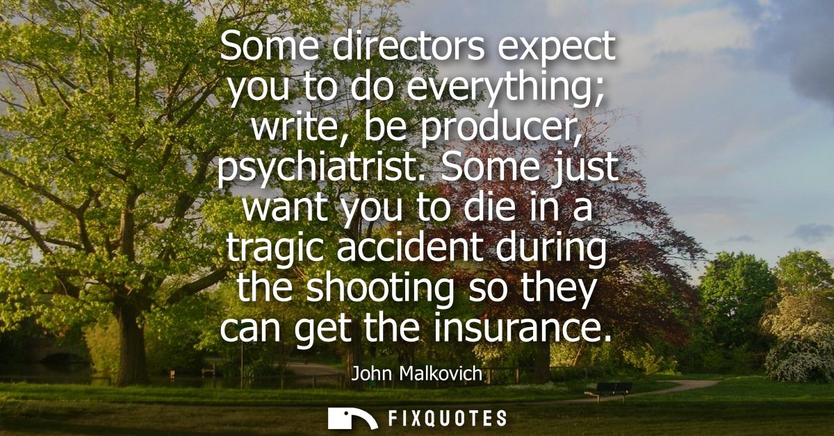 Some directors expect you to do everything write, be producer, psychiatrist. Some just want you to die in a tragic accid