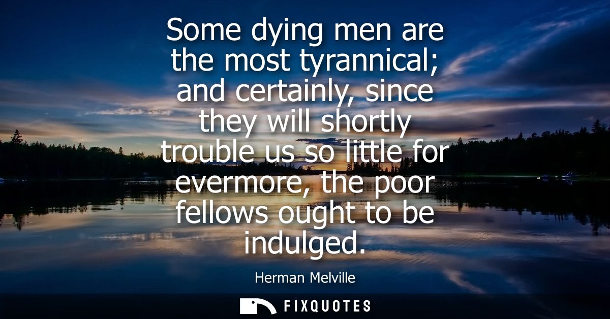 Some dying men are the most tyrannical and certainly, since they will shortly trouble us so little for evermore, the poo