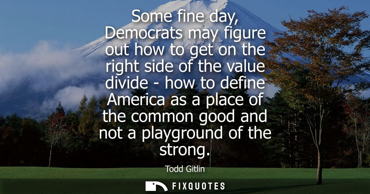 Some fine day, Democrats may figure out how to get on the right side of the value divide - how to define America as a pl