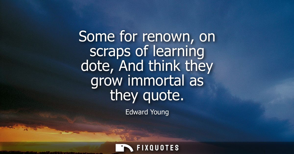 Some for renown, on scraps of learning dote, And think they grow immortal as they quote - Edward Young