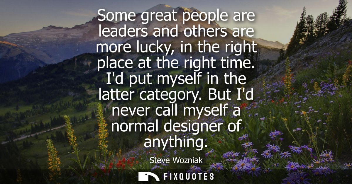 Some great people are leaders and others are more lucky, in the right place at the right time. Id put myself in the latt