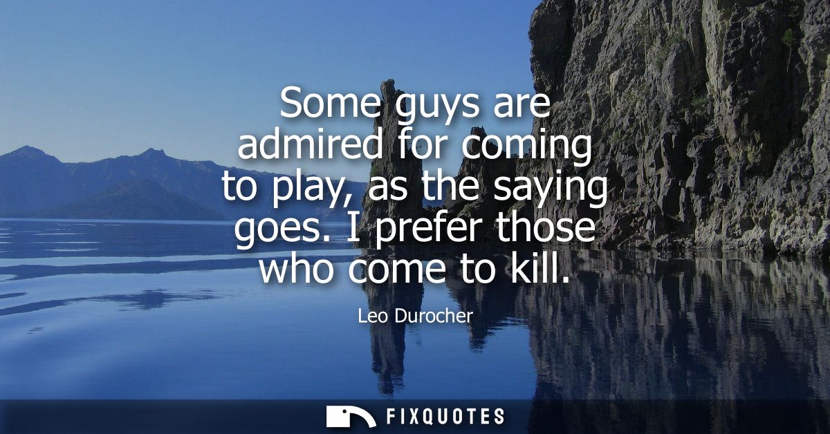 Some guys are admired for coming to play, as the saying goes. I prefer those who come to kill