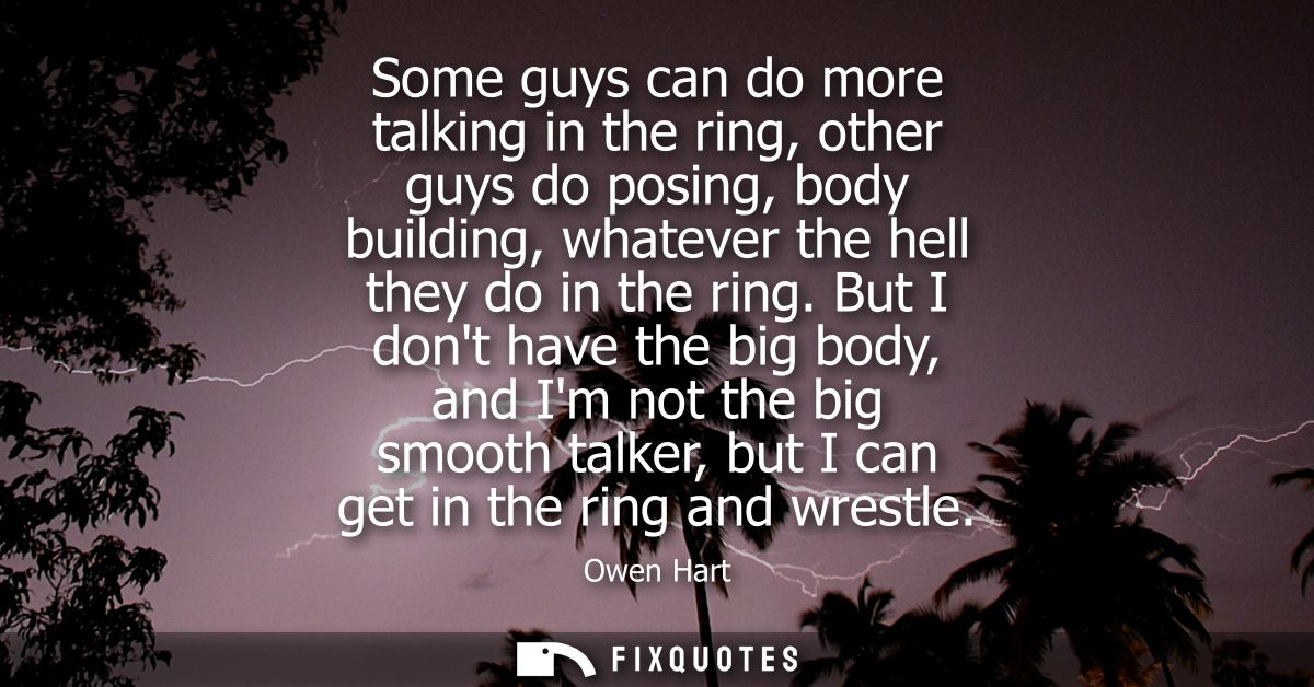 Some guys can do more talking in the ring, other guys do posing, body building, whatever the hell they do in the ring.