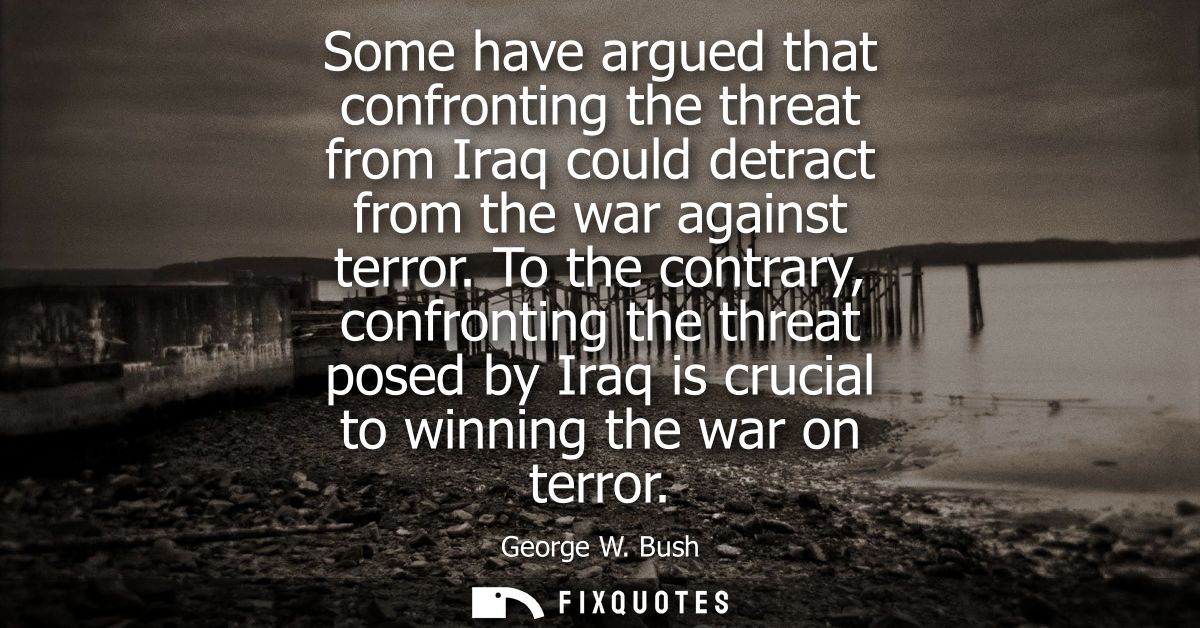 Some have argued that confronting the threat from Iraq could detract from the war against terror. To the contrary, confr