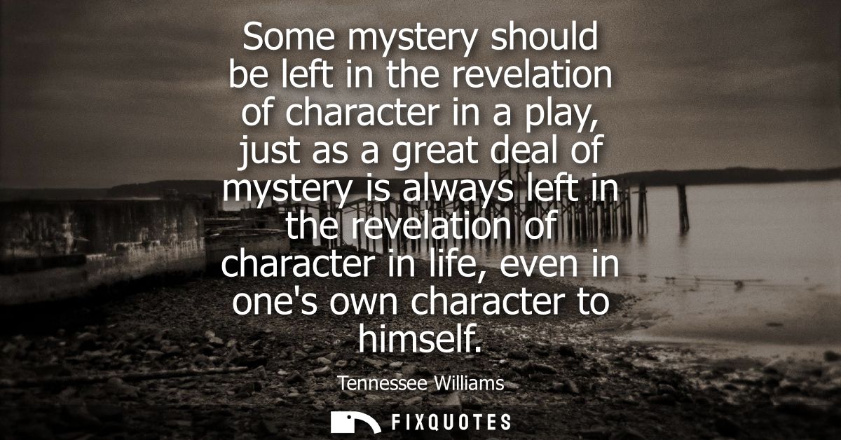 Some mystery should be left in the revelation of character in a play, just as a great deal of mystery is always left in 