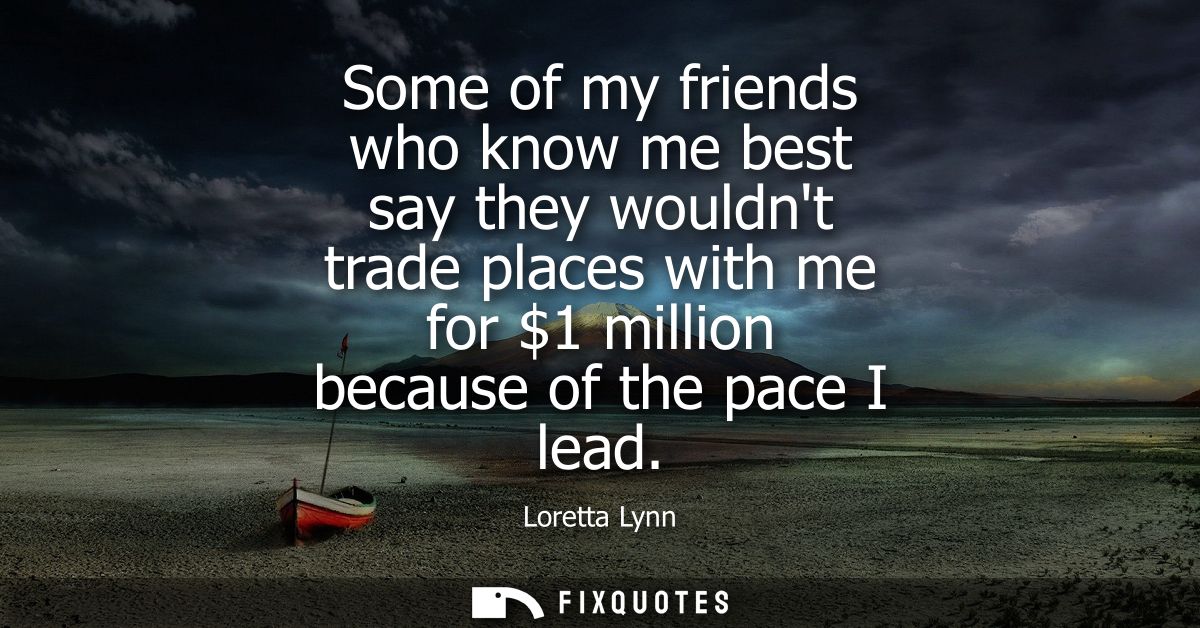 Some of my friends who know me best say they wouldnt trade places with me for 1 million because of the pace I lead