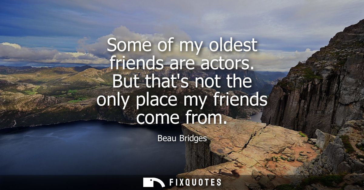 Some of my oldest friends are actors. But thats not the only place my friends come from