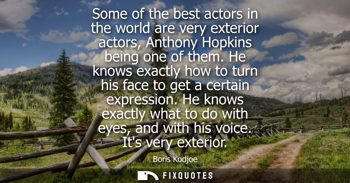 Some of the best actors in the world are very exterior actors, Anthony Hopkins being one of them. He knows exactly how t