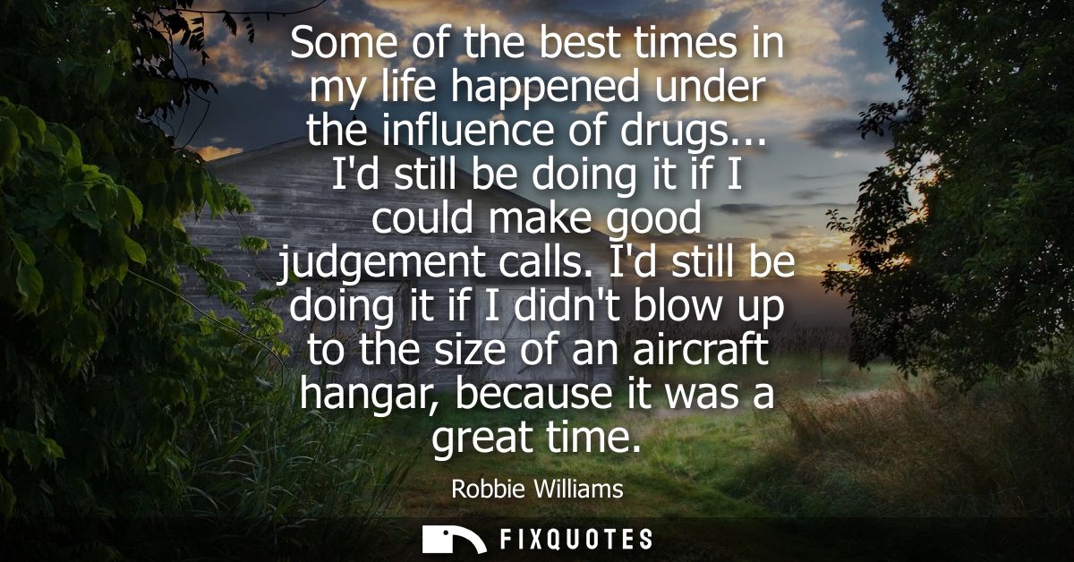 Some of the best times in my life happened under the influence of drugs... Id still be doing it if I could make good jud