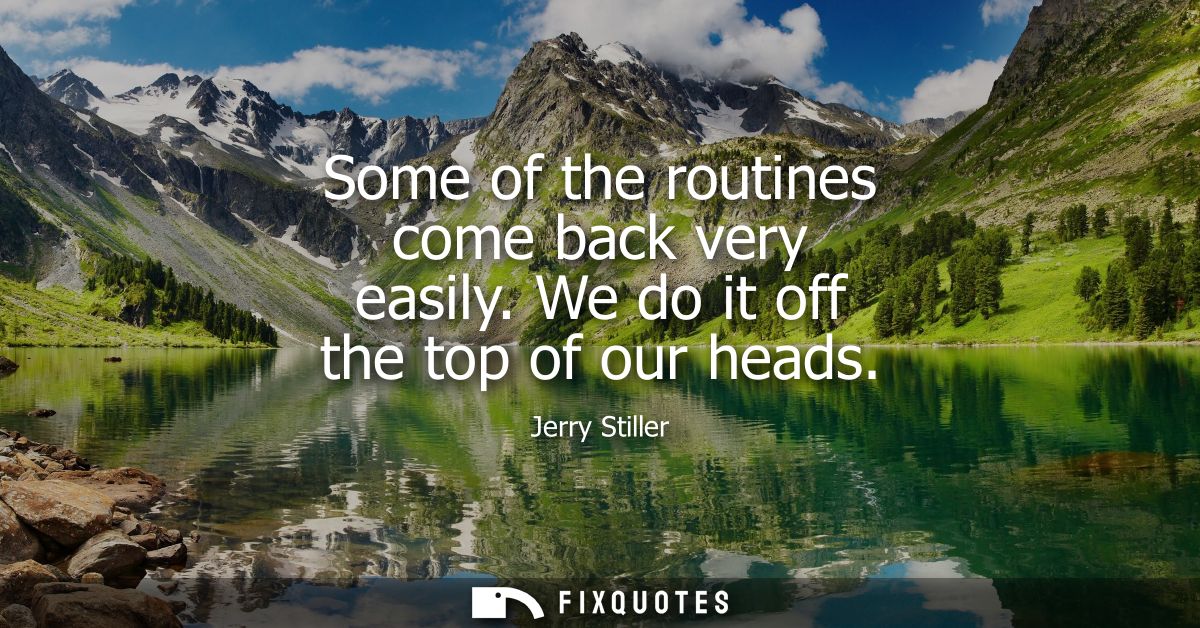Some of the routines come back very easily. We do it off the top of our heads