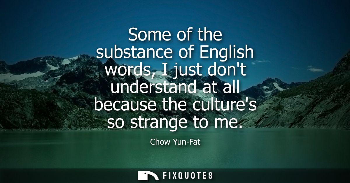 Some of the substance of English words, I just dont understand at all because the cultures so strange to me