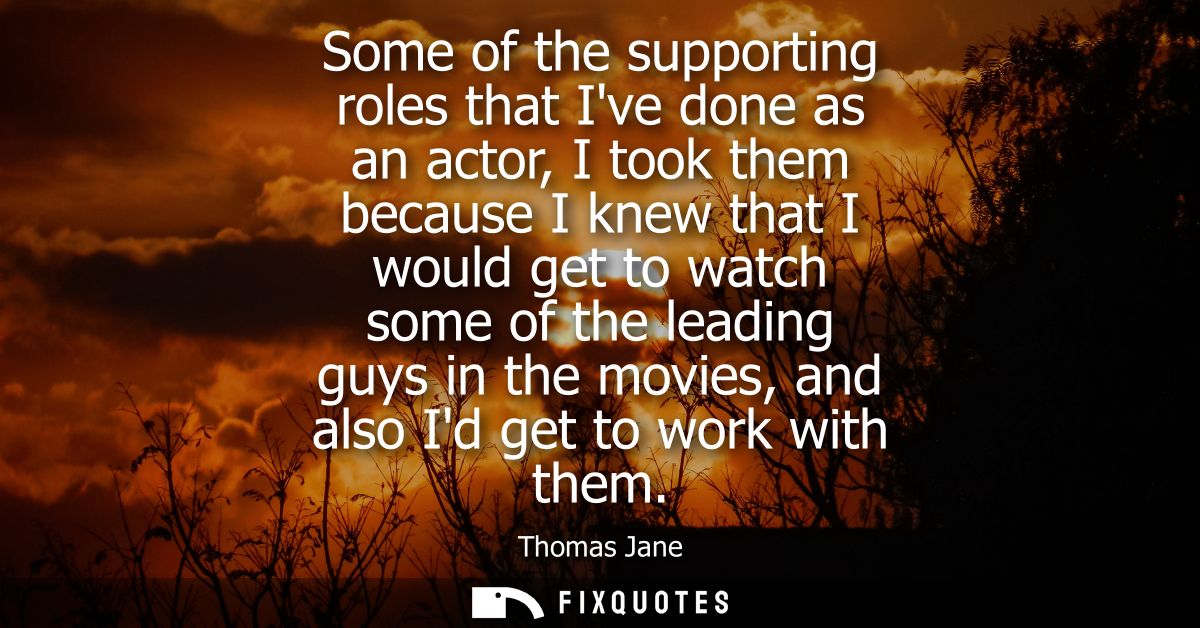 Some of the supporting roles that Ive done as an actor, I took them because I knew that I would get to watch some of the