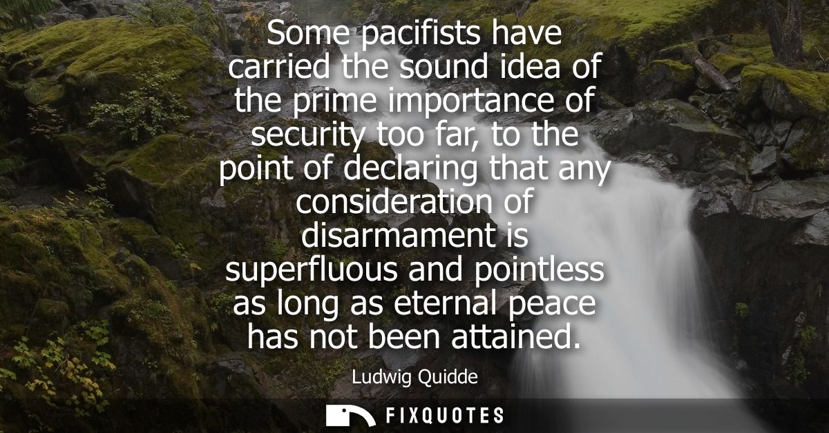 Some pacifists have carried the sound idea of the prime importance of security too far, to the point of declaring that a