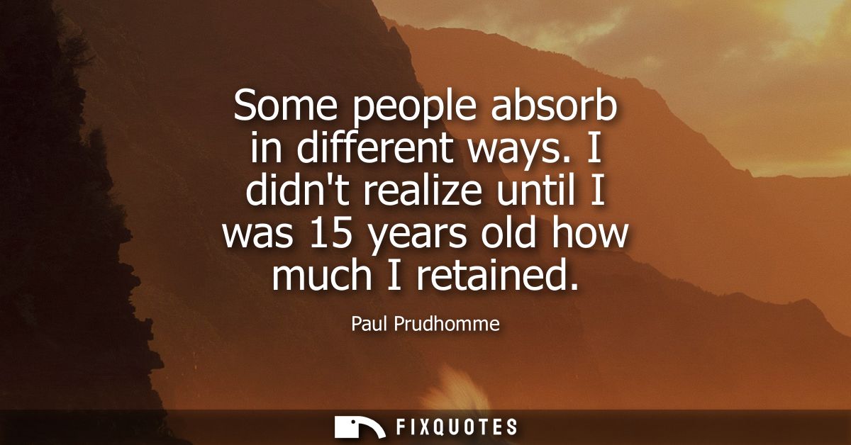 Some people absorb in different ways. I didnt realize until I was 15 years old how much I retained