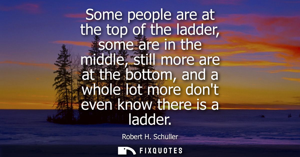 Some people are at the top of the ladder, some are in the middle, still more are at the bottom, and a whole lot more don