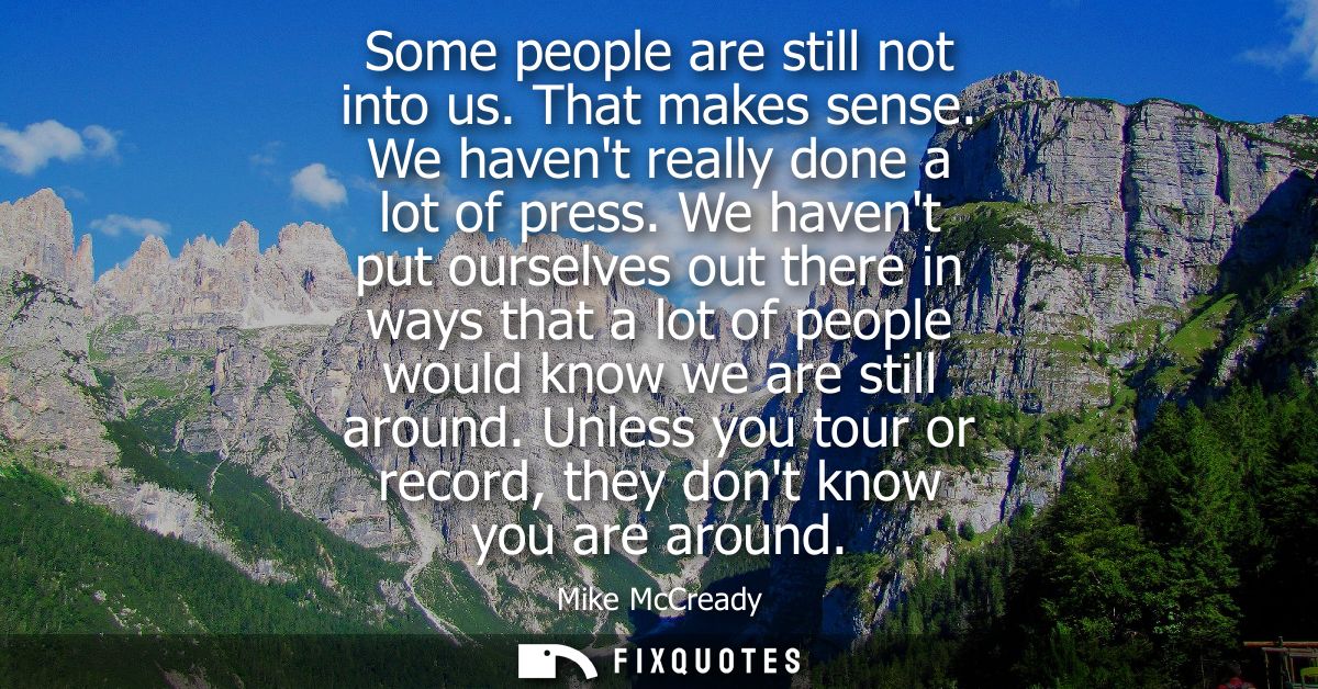 Some people are still not into us. That makes sense. We havent really done a lot of press. We havent put ourselves out t
