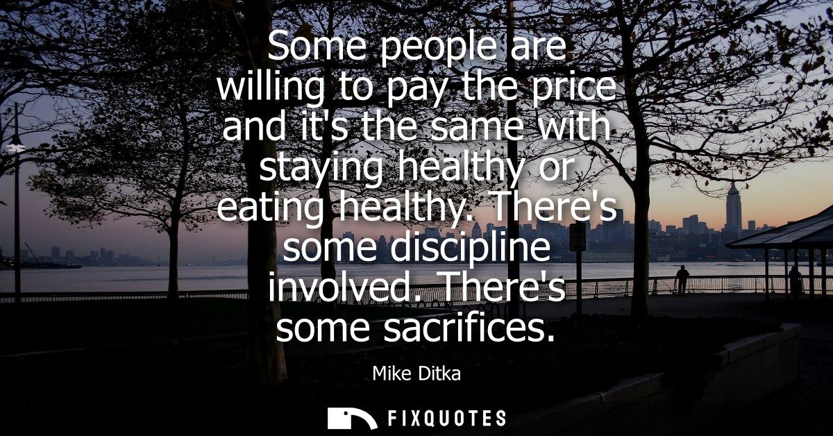 Some people are willing to pay the price and its the same with staying healthy or eating healthy. Theres some discipline