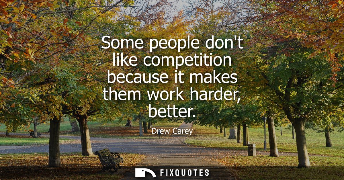 Some people dont like competition because it makes them work harder, better