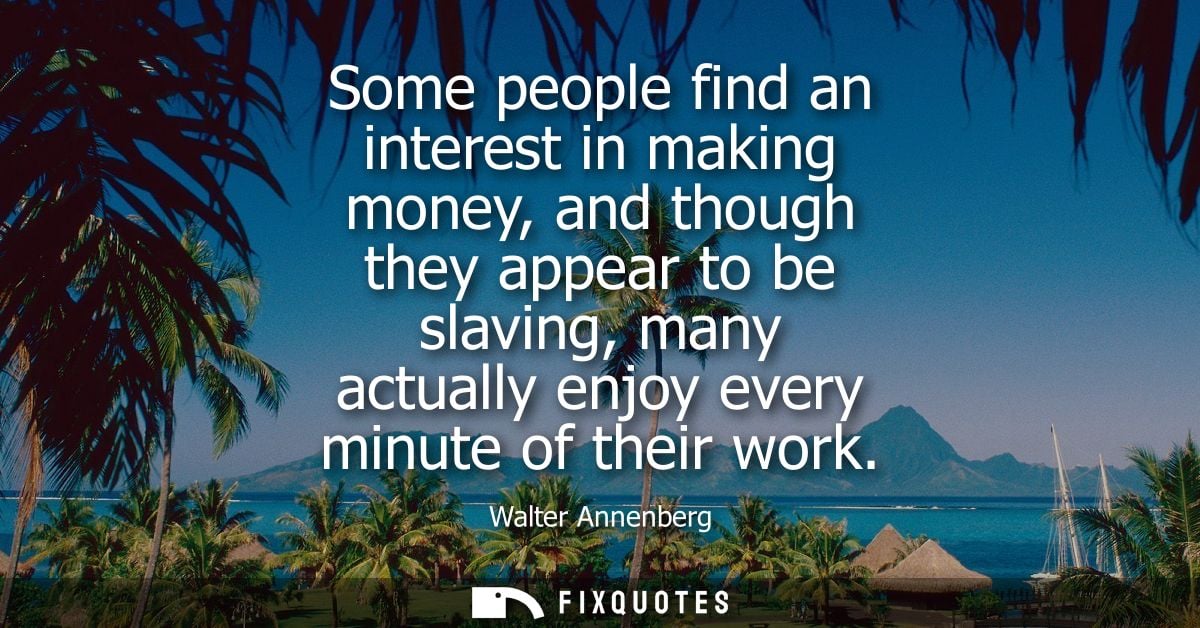 Some people find an interest in making money, and though they appear to be slaving, many actually enjoy every minute of 