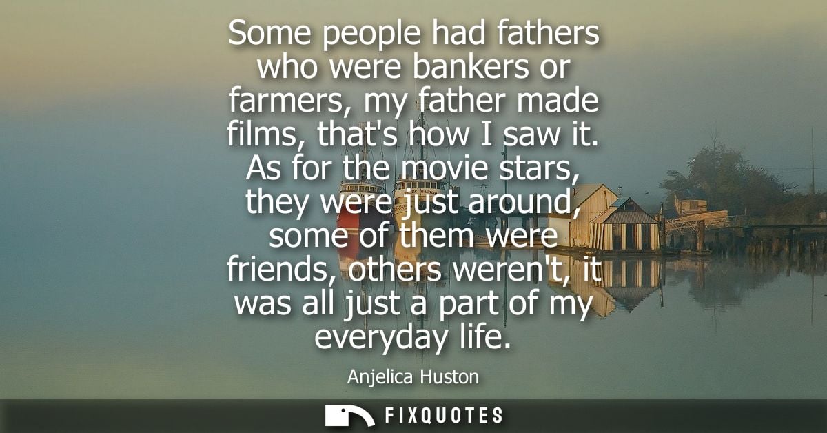 Some people had fathers who were bankers or farmers, my father made films, thats how I saw it. As for the movie stars, t