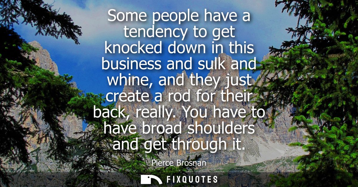 Some people have a tendency to get knocked down in this business and sulk and whine, and they just create a rod for thei