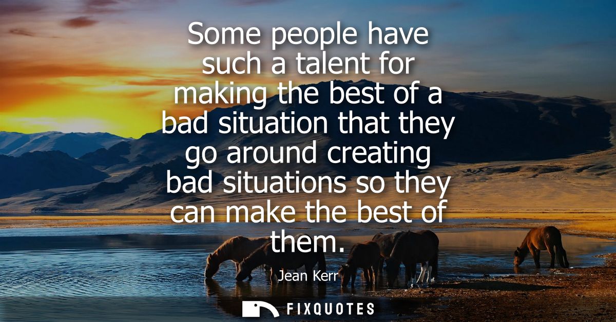 Some people have such a talent for making the best of a bad situation that they go around creating bad situations so the