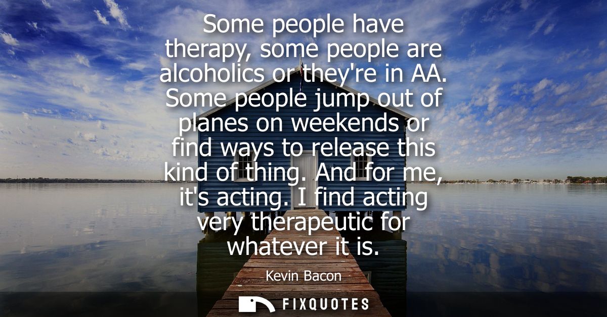 Some people have therapy, some people are alcoholics or theyre in AA. Some people jump out of planes on weekends or find