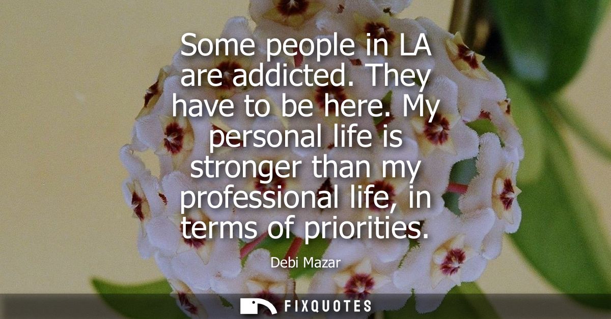 Some people in LA are addicted. They have to be here. My personal life is stronger than my professional life, in terms o