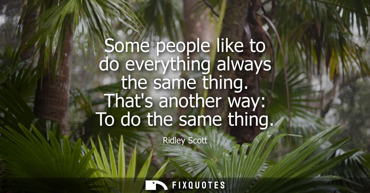 Some people like to do everything always the same thing. Thats another way: To do the same thing