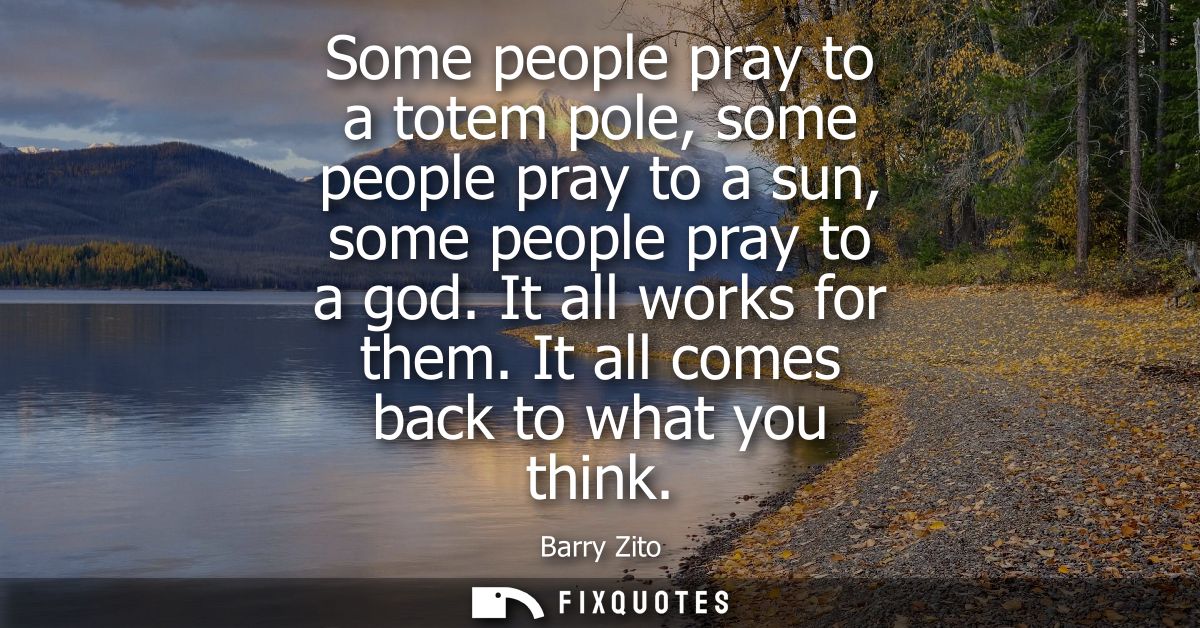 Some people pray to a totem pole, some people pray to a sun, some people pray to a god. It all works for them. It all co