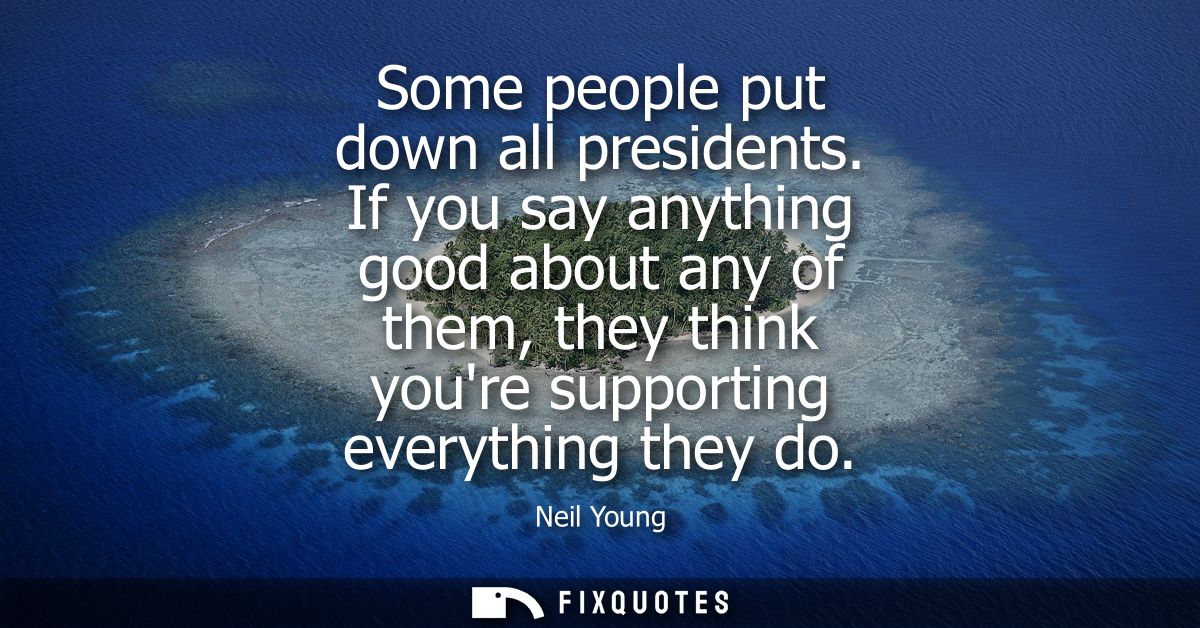Some people put down all presidents. If you say anything good about any of them, they think youre supporting everything 