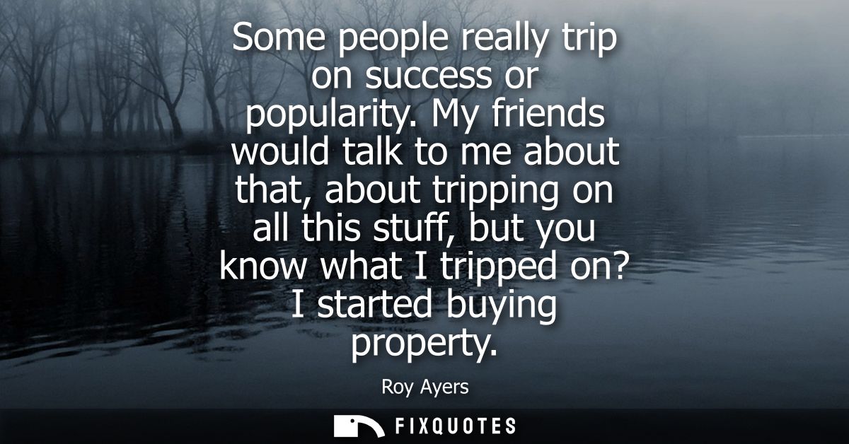 Some people really trip on success or popularity. My friends would talk to me about that, about tripping on all this stu