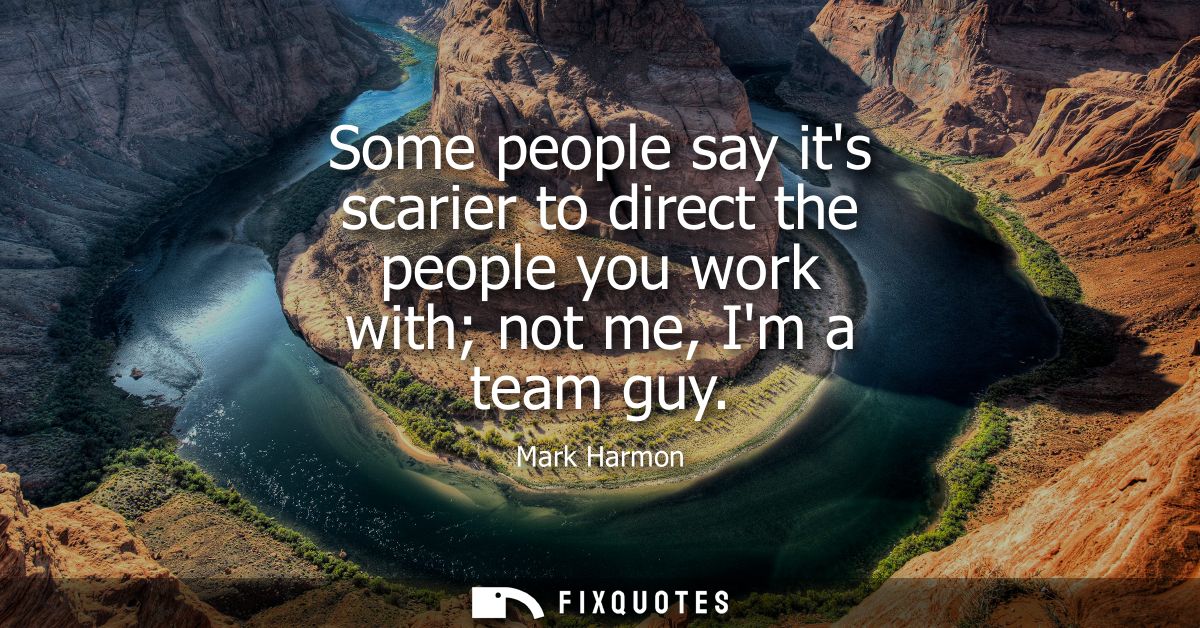 Some people say its scarier to direct the people you work with not me, Im a team guy