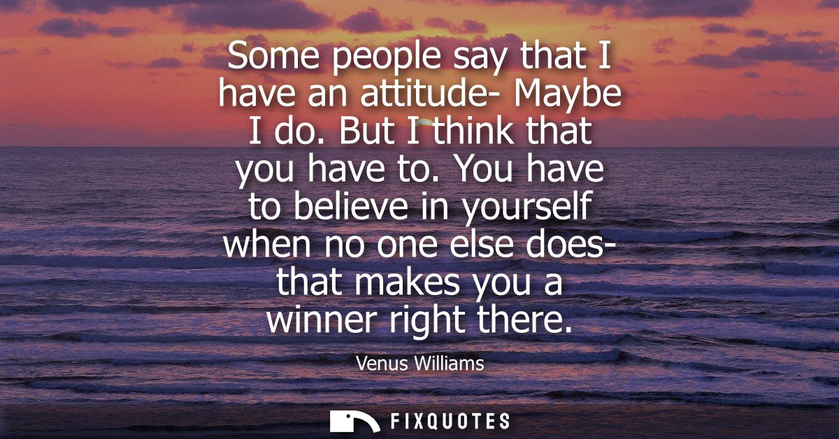 Some people say that I have an attitude- Maybe I do. But I think that you have to. You have to believe in yourself when 