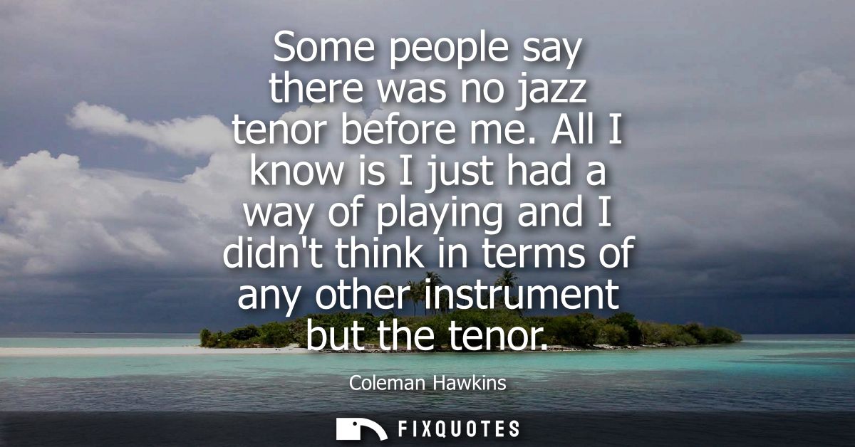 Some people say there was no jazz tenor before me. All I know is I just had a way of playing and I didnt think in terms 