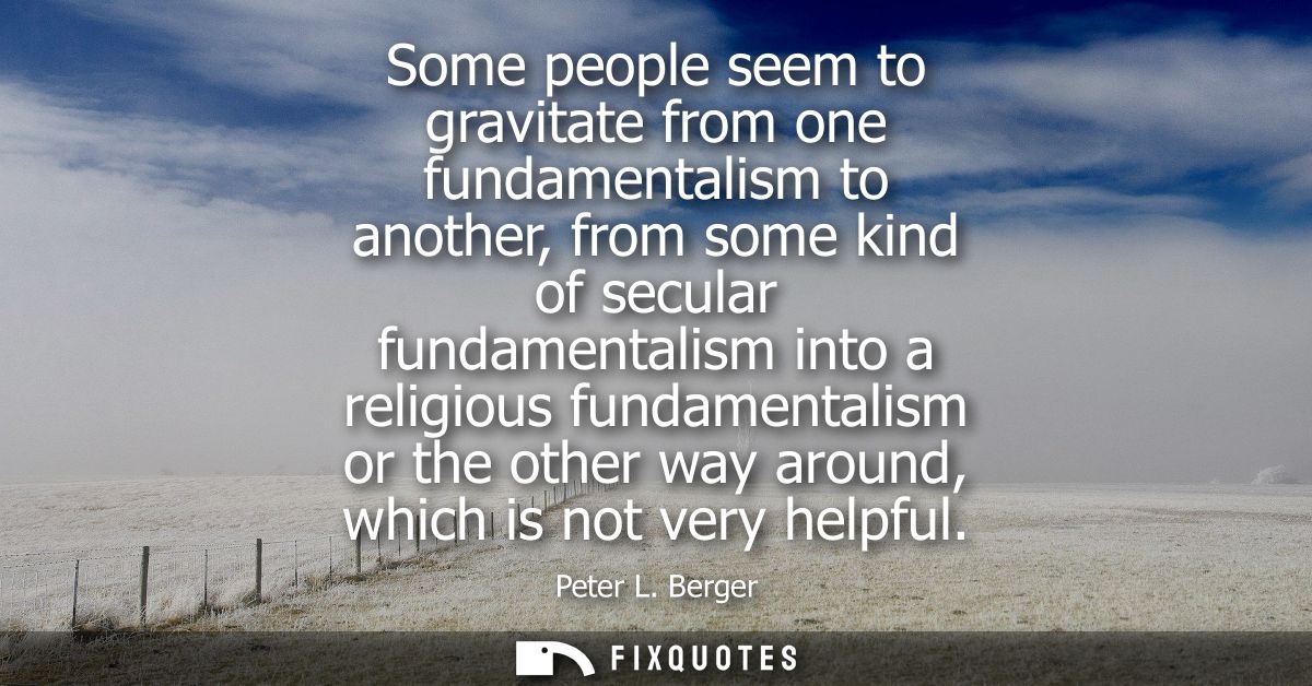 Some people seem to gravitate from one fundamentalism to another, from some kind of secular fundamentalism into a religi