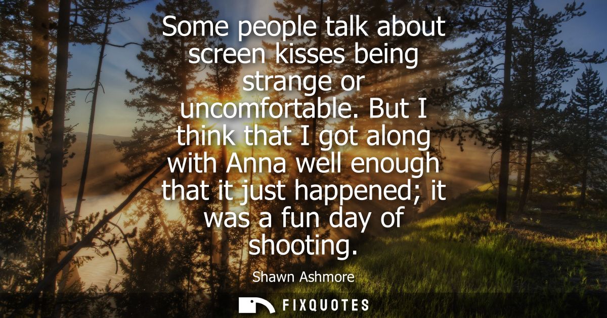 Some people talk about screen kisses being strange or uncomfortable. But I think that I got along with Anna well enough 