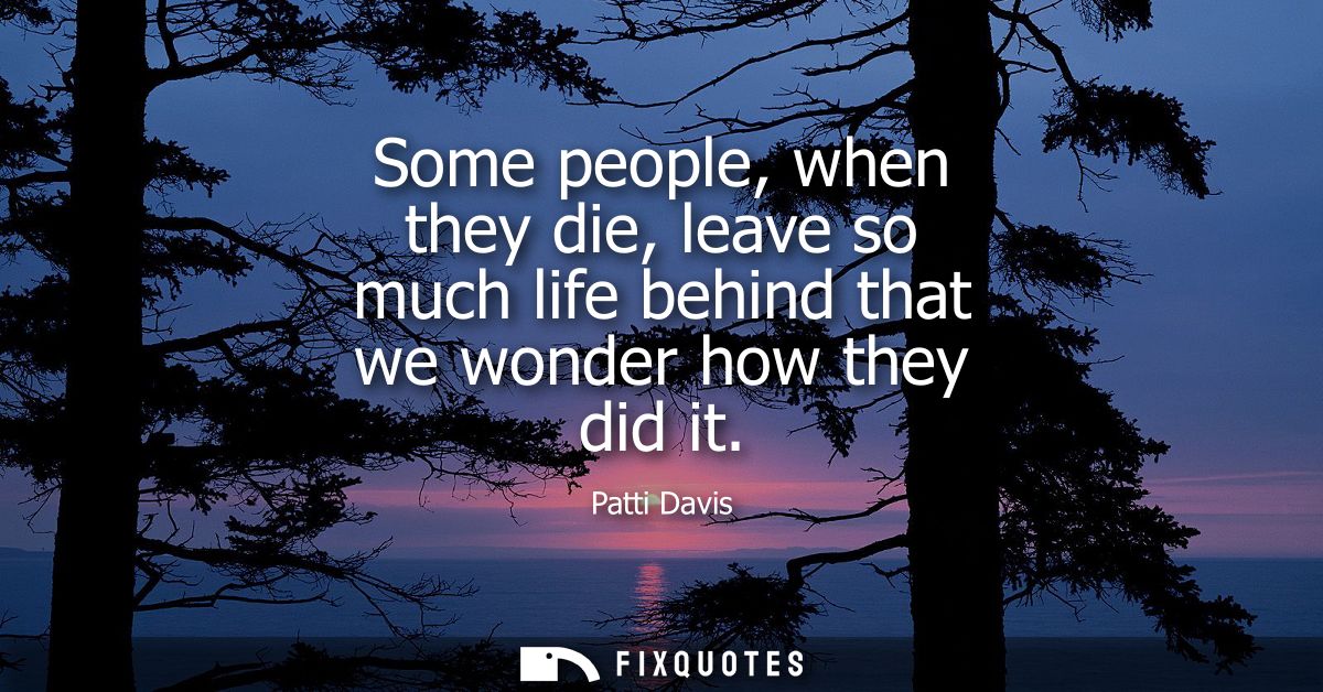 Some people, when they die, leave so much life behind that we wonder how they did it