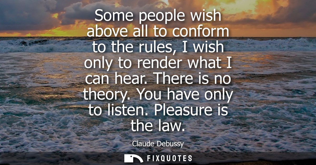 Some people wish above all to conform to the rules, I wish only to render what I can hear. There is no theory. You have 