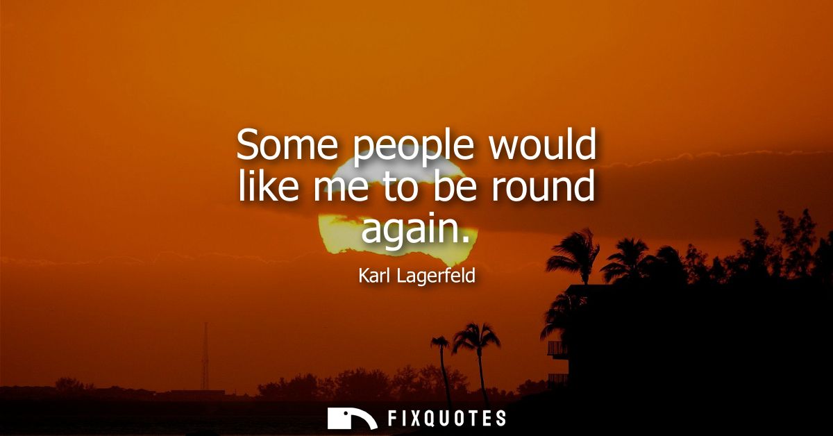 Some people would like me to be round again