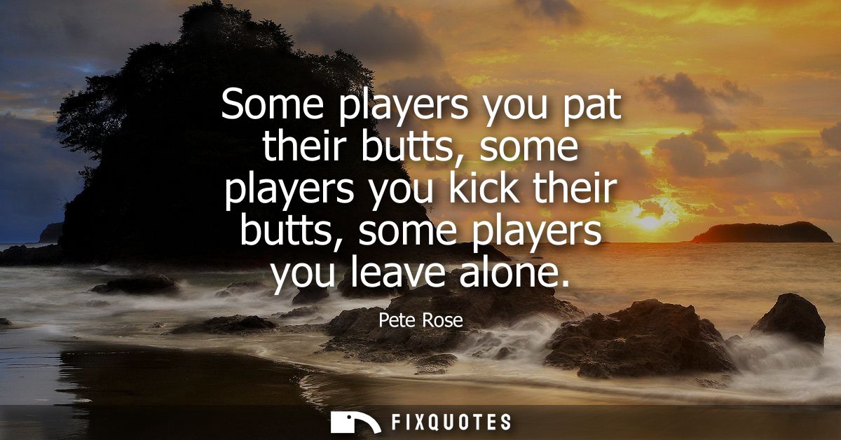 Some players you pat their butts, some players you kick their butts, some players you leave alone