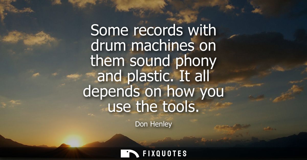 Some records with drum machines on them sound phony and plastic. It all depends on how you use the tools