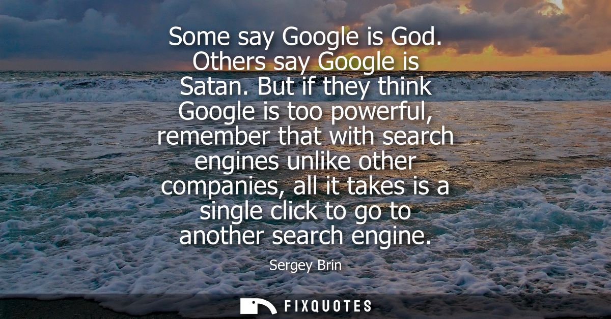 Some say Google is God. Others say Google is Satan. But if they think Google is too powerful, remember that with search 